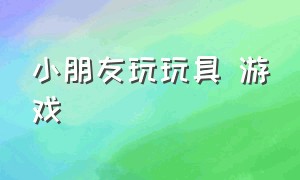 小朋友玩玩具 游戏（小朋友玩游戏玩什么玩具）