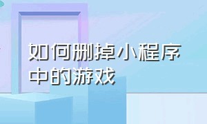 如何删掉小程序中的游戏（小程序里的游戏怎么彻底删除）