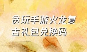 贪玩手游火龙复古礼包兑换码