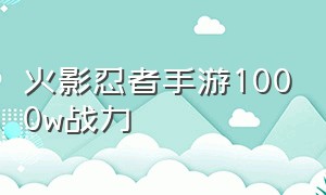 火影忍者手游1000w战力（火影忍者手游1000w战力多少钱）