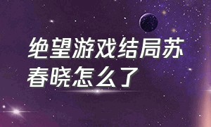 绝望游戏结局苏春晓怎么了（绝望游戏里苏春晓最后怎么样了）