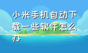 小米手机自动下载一些软件怎么办（小米手机无缘无故下载软件怎么办）