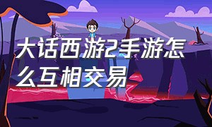 大话西游2手游怎么互相交易（大话西游2手游平民男人该怎么玩）