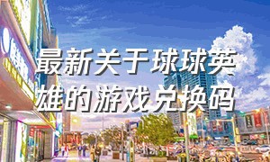 最新关于球球英雄的游戏兑换码（球球英雄新版兑换码入口）