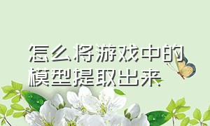 怎么将游戏中的模型提取出来