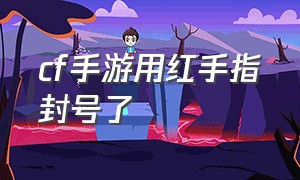 cf手游用红手指封号了（cf手游10年封号解封入口）