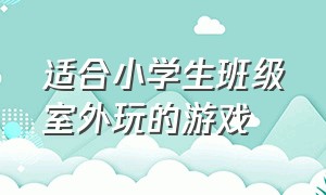 适合小学生班级室外玩的游戏（适合小学生班级室外玩的游戏有哪些）