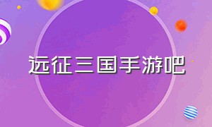 远征三国手游吧（远征三国手游官网游戏攻略）