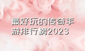 最好玩的传奇手游排行榜2023（人气最多的传奇手游排行榜最新版）