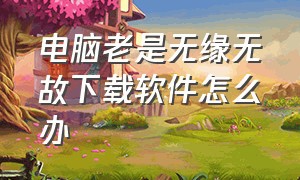 电脑老是无缘无故下载软件怎么办（手机老是无缘无故下载软件怎么办）