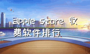 apple store 收费软件排行（apple store 收费软件价格一览表）