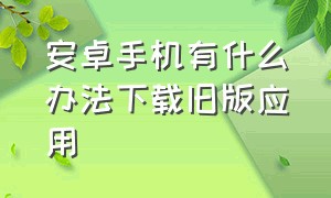 安卓手机有什么办法下载旧版应用