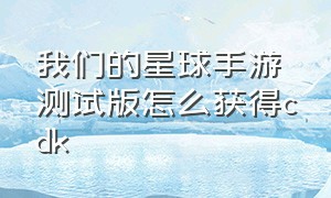 我们的星球手游测试版怎么获得cdk（我们的星球手游在哪里下）