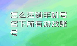 怎么注销手机号名下所有游戏账号