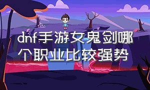 dnf手游女鬼剑哪个职业比较强势