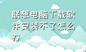 联想电脑下载软件安装不了怎么办