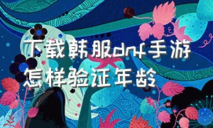 下载韩服dnf手游怎样验证年龄（ios下载韩服dnf手游怎么年龄认证）