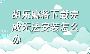 胡乐麻将下载完成无法安装怎么办