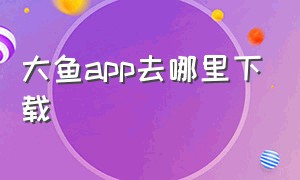 大鱼app去哪里下载（大鱼app官网最新版下载）