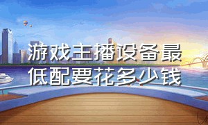 游戏主播设备最低配要花多少钱（游戏主播的设备大概需要花多少钱）