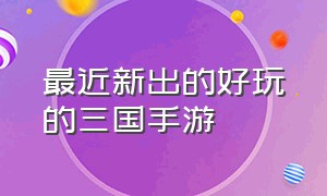 最近新出的好玩的三国手游（有什么新的三国手游好玩）