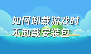 如何卸载游戏时不卸载安装包