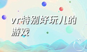 vr特别好玩儿的游戏（五款超好玩的vr游戏）