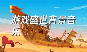 游戏盛世背景音乐（游戏盛世背景音乐是什么）