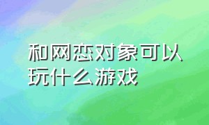 和网恋对象可以玩什么游戏（和网恋对象没话题怎么办）