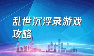 乱世沉浮录游戏攻略（乱世沉浮录游戏下载入口）