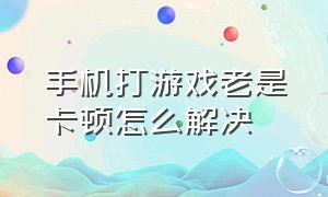 手机打游戏老是卡顿怎么解决（手机打游戏老是掉帧怎么办）