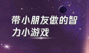 带小朋友做的智力小游戏（带小朋友做的智力小游戏大全）