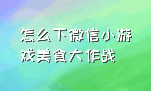 怎么下微信小游戏美食大作战（游戏美食大作战小程序抖音入口）