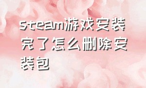 steam游戏安装完了怎么删除安装包