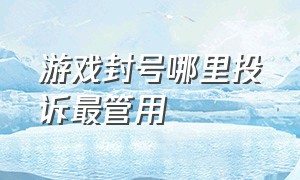 游戏封号哪里投诉最管用（游戏封号去哪投诉）