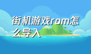 街机游戏rom怎么导入（街机游戏rom仓库）