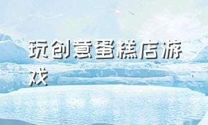 玩创意蛋糕店游戏（玩创意蛋糕店游戏的感受）