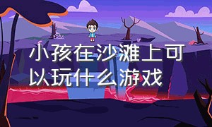 小孩在沙滩上可以玩什么游戏（沙滩上大人和孩子玩的游戏）