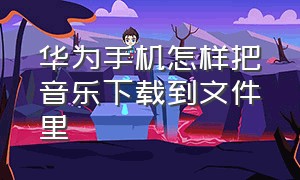 华为手机怎样把音乐下载到文件里（华为手机里的音乐怎么下载mp3格式）