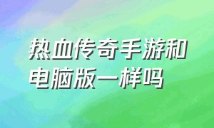 热血传奇手游和电脑版一样吗（热血传奇有官方手游吗）