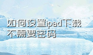 如何设置ipad下载不需要密码（如何设置ipad下载不需要密码的软件）
