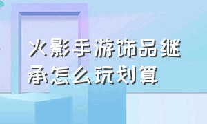 火影手游饰品继承怎么玩划算