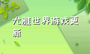 尤雅世界游戏更新（尤雅世界怎么解锁全部内容）