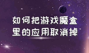 如何把游戏魔盒里的应用取消掉（怎么把手机设置里的游戏魔盒关闭）