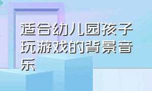 适合幼儿园孩子玩游戏的背景音乐