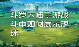 斗罗大陆手游战斗中如何展示魂环（斗罗大陆官方手游上线给魂环）