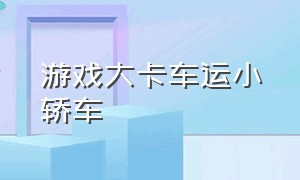 游戏大卡车运小轿车（卡车运汽车游戏下载）