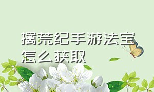 擒荒纪手游法宝怎么获取（梦幻手游助战地脉材料怎么获取）