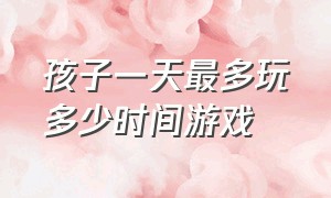 孩子一天最多玩多少时间游戏（孩子一天玩16个小时游戏）