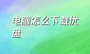 电脑怎么下载优盘（电脑怎么使用优盘下载东西）